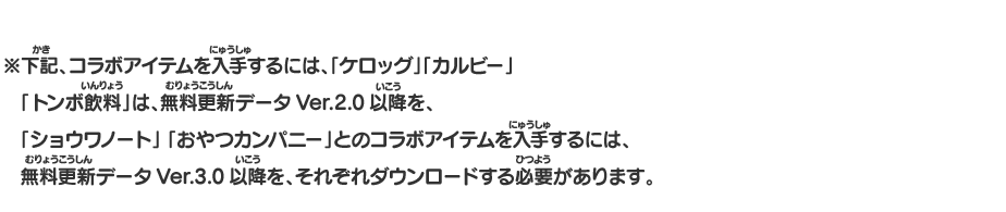 ※下記、コラボアイテムを入手するには、「ケロッグ」「カルビー」「トンボ飲料」は、無料更新データVer.2.0以降を、「ショウワノート」「おやつカンパニー」とのコラボアイテムを入手するには、無料更新データVer.3.0以降を、それぞれダウンロードする必要があります。