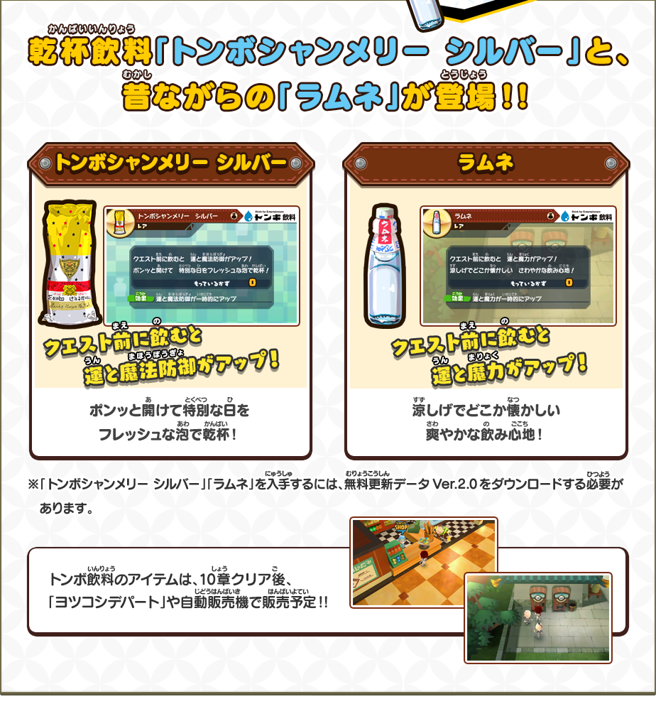 乾杯飲料「トンボシャンメリー シルバー」と、昔ながらの「ラムネ」が登場！！/トンボシャンメリー シルバー クエスト前に飲むと運と魔法防御力がアップ！ポンッと開けて特別な日をフレッシュな泡で乾杯！/ラムネ クエスト前に飲むと運と魔力がアップ！涼しげでどこか懐かしい爽やかな飲み心地！/※「トンボシャンメリー シルバー」「ラムネ」を入手するには、無料更新データVer.2.0をダウンロードする必要があります。/トンボ飲料のアイテムは、10章クリア後、「ヨツコシデパート」や自動販売機で販売予定！！