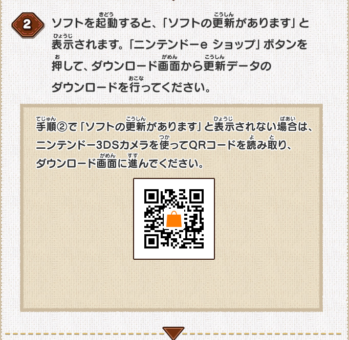 ソフトを起動すると、「ソフトの更新があります」と表示されます。「ニンテンドーeショップ」ボタンを押して、ダウンロード画面から更新データのダウンロードを行ってください。/手順②で「ソフトの更新があります」と表示されない場合は、ニンテンドー3DSカメラを使ってQRコードを読み取り、ダウンロード画面に進んでください。