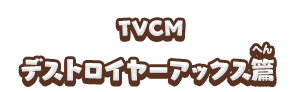 TVCM デストロイヤーアックス篇