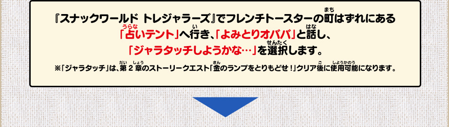 『スナックワールド トレジャラーズ』でフレンチトースターの町はずれにある「占いテント」へ行き、「よみとりオババ」と話し、「ジャラタッチしようかな…」を選択します。/※「ジャラタッチ」は、第2章のストーリークエスト「金のランプをとりもどせ!」クリア後に使用可能になります。