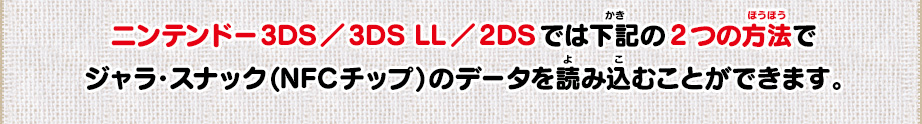 ニンテンドー3DS／3DS LL／2DSでは下記の2つの方法でジャラ・スナック(NFCチップ)のデータを読み込むことができます。