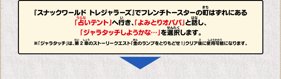 「スナックワールド　トレジャラーズ」でフレンチトースターの町はずれにある「占いテント」へ行き、「よみとりオババ」と話し、「ジャラタッチしようかな…」を選択します。※「ジャラタッチ」は、第2章のストーリークエスト「金のランプをとりもどせ!」クリア後に使用可能になります。