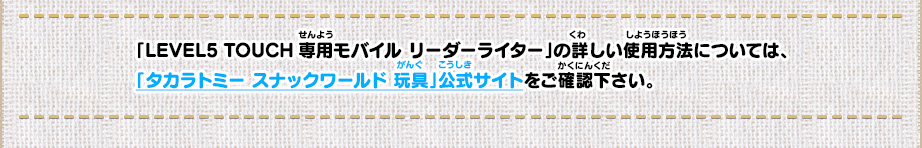 「LEVEL5 TOUCH専用モバイル リーダーライター」の詳しい使用方法については、「タカラトミー スナックワールド 玩具」公式サイトをご確認下さい。