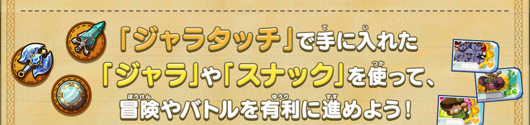 「ジャラタッチ」で手に入れた「ジャラ」や「スナック」を使って、冒険やバトルを有利に進めよう！