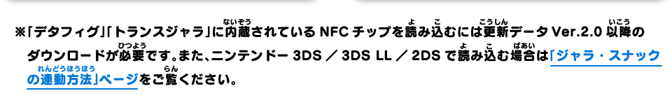 ※「デタフィグ」「トランスジャラ」に内蔵されているNFCチップを読み込むには更新データVer.2.0以降のダウンロードが必要です。また、ニンテンドー3DS／3DS LL／2DSで読み込む場合は「ジャラ・スナックの連動方法」ページをご覧ください。