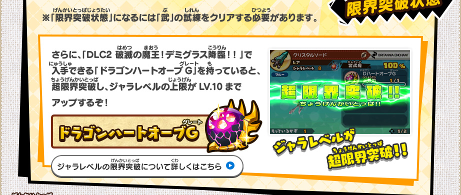 さらに、「DLC2 破滅の魔王！デミグラス降臨！！」で入手できる「ドラゴンハートオーブG」を持っていると、超限界突破し、ジャラレベルの上限がLV.10までアップするぞ！/ドラゴンハートオーブG ジャラレベルが超限界突破！！