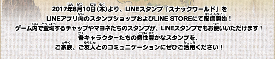 2017年8月10日（木）より、LINEスタンプ「スナックワールド」をLINEアプリ内のスタンプショップおよびLINE STOREにて配信開始！ゲーム内で登場するチャップやマヨネたちのスタンプが、LINEスタンプでもお使いいただけます！各キャラクターたちの個性豊かなスタンプを、ご家族、ご友人とのコミュニケーションにぜひご活用ください！