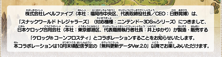 株式会社レベルファイブ（本社：福岡市中央区、代表取締役社長／CEO：日野晃博）は、『スナックワールド トレジャラーズ』（対応機種：ニンテンドー3DSTMシリーズ）につきまして、日本ケロッグ合同会社（本社：東京都港区、代表職務執行者社長：井上ゆかり）が製造・販売する「ケロッグ® コーンフロスティ」とコラボレーションすることをお知らせいたします。本コラボレーションは10月末頃配信予定の「無料更新データVer.2.0」以降でお楽しみいただけます。