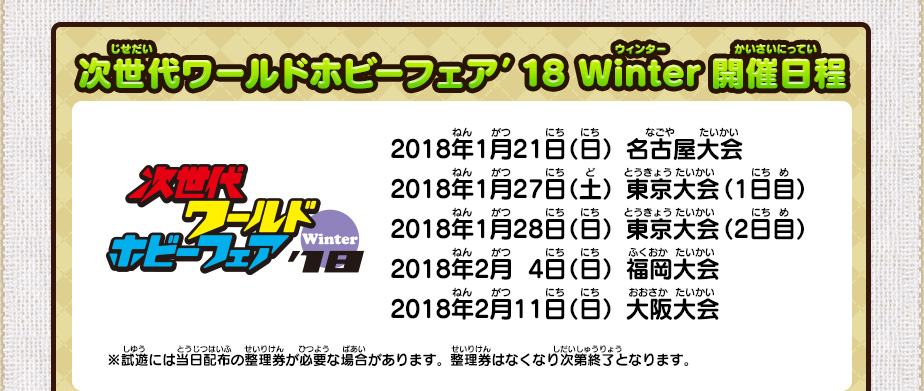 次世代ワールドホビーフェア’18 Winter開催日程/2018年1月21日（日）名古屋大会 2018年1月27日（土）東京大会（1日目） 2018年1月28日（日）東京大会（2日目） 2018年2月  4日（日）福岡大会 2018年2月11日（日）大阪大会/※試遊には当日配布の整理券が必要な場合があります。整理券はなくなり次第終了となります。